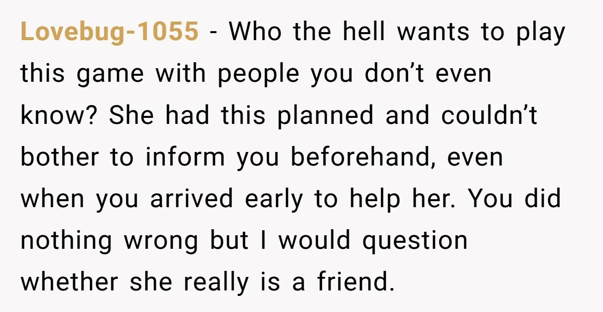 Lovebug-1055 − Who the hell wants to play this game with people you don’t even know? She had this planned and couldn’t bother to inform you beforehand, even when you...