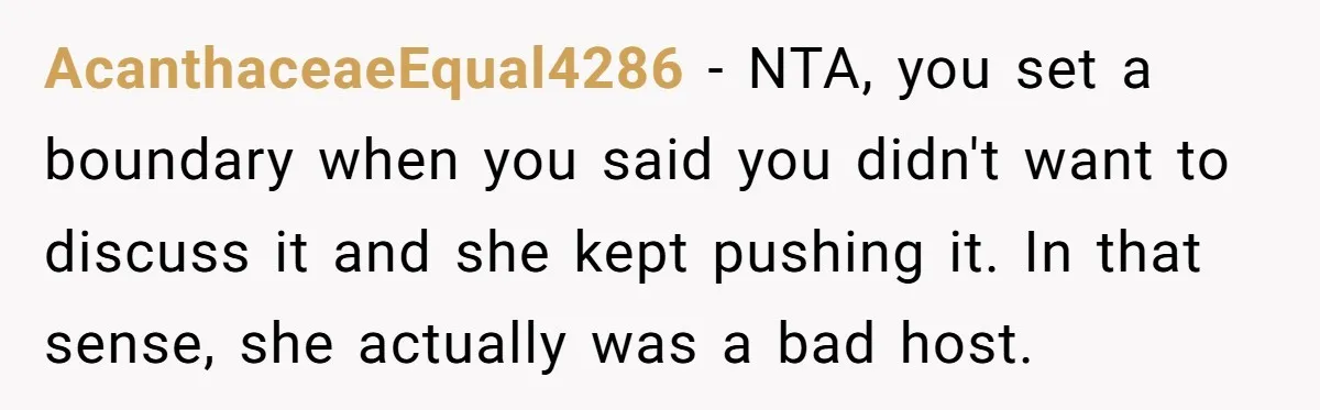 AcanthaceaeEqual4286 − NTA, you set a boundary when you said you didn't want to discuss it and she kept pushing it. In that sense, she actually was a bad host.