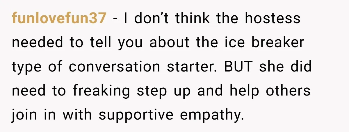 funlovefun37 − I don’t think the hostess needed to tell you about the ice breaker type of conversation starter. BUT she did need to freaking step up and help others...