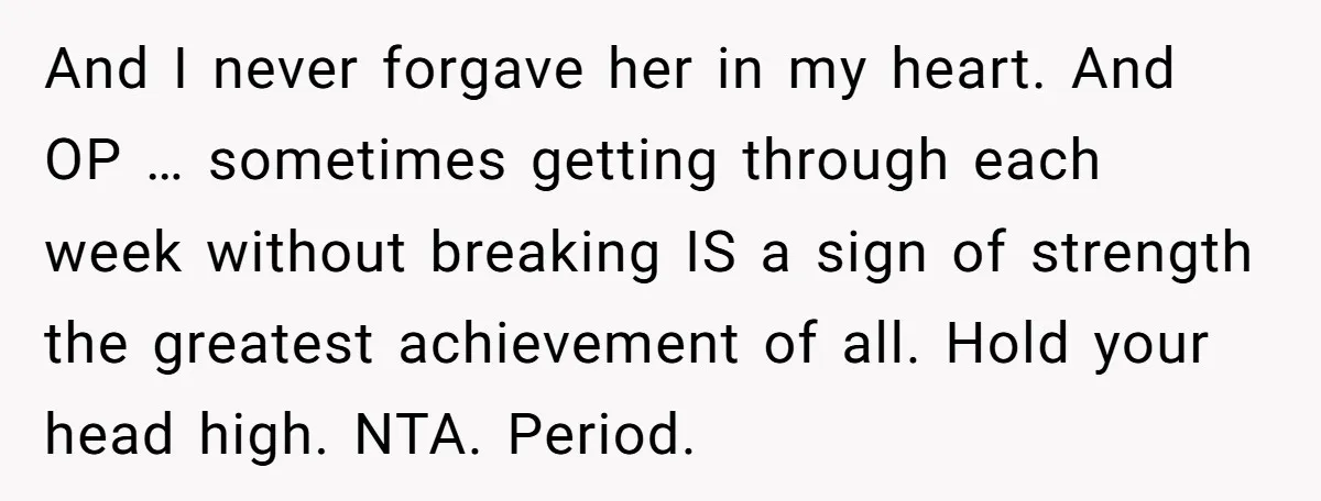 And I never forgave her in my heart. And OP … sometimes getting through each week without breaking IS a sign of strength the greatest achievement of all. Hold your...