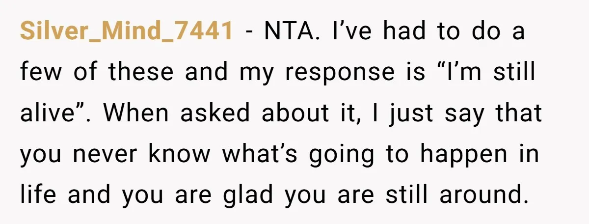 Silver_Mind_7441 − NTA. I’ve had to do a few of these and my response is “I’m still alive”. When asked about it, I just say that you never know what’s...