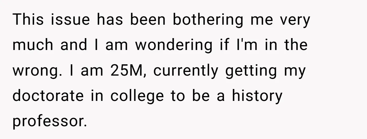 This issue has been bothering me very much and I am wondering if I'm in the wrong. I am 25M, currently getting my doctorate in college to be a history...