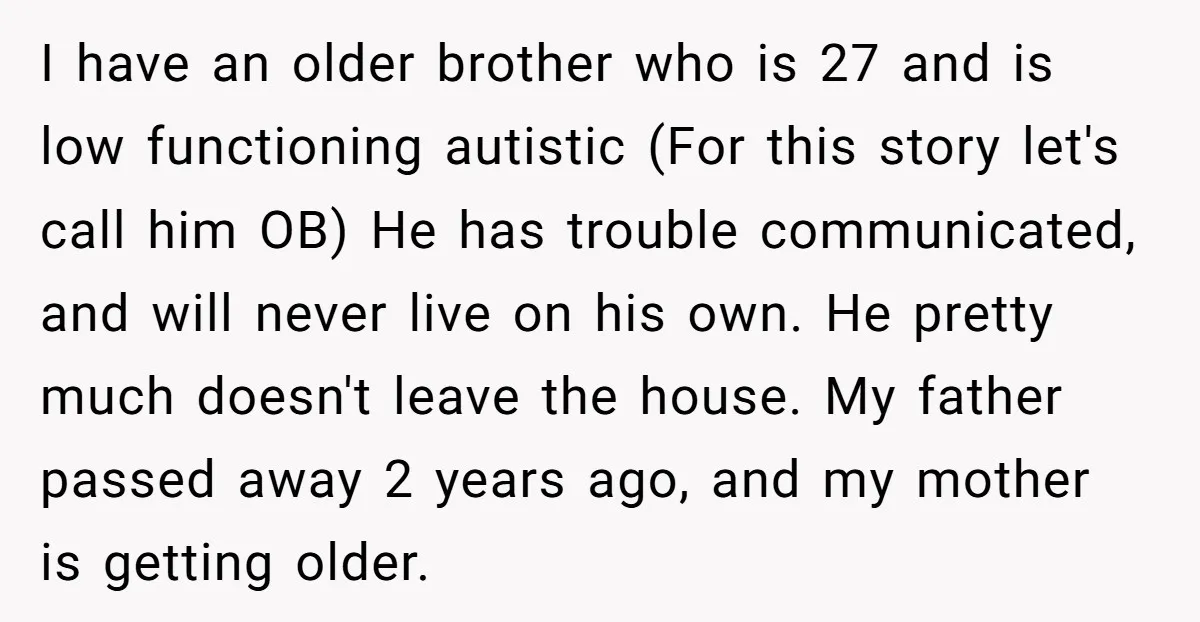 I have an older brother who is 27 and is low functioning autistic (For this story let's call him OB) He has trouble communicated, and will never live on his...