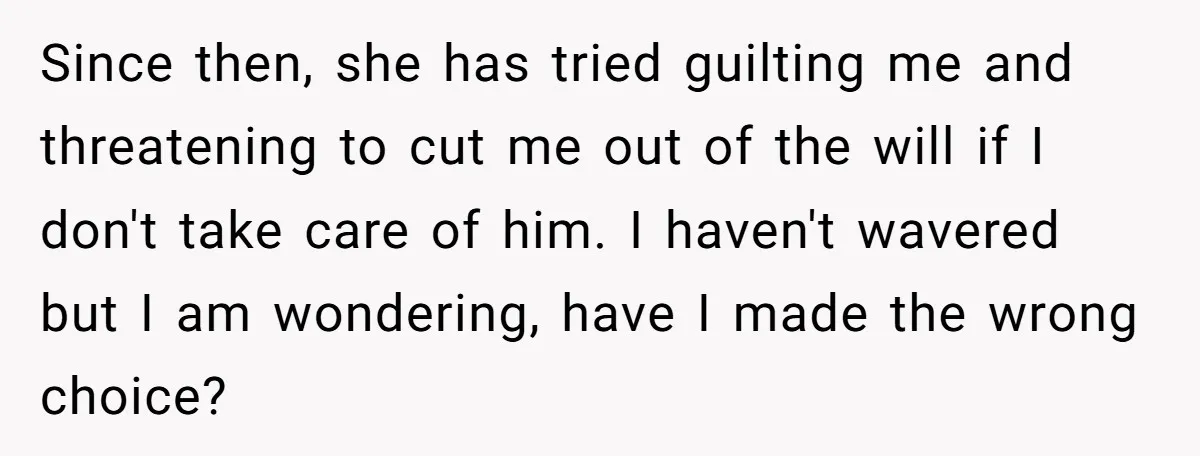 Since then, she has tried guilting me and threatening to cut me out of the will if I don't take care of him. I haven't wavered but I am wondering,...