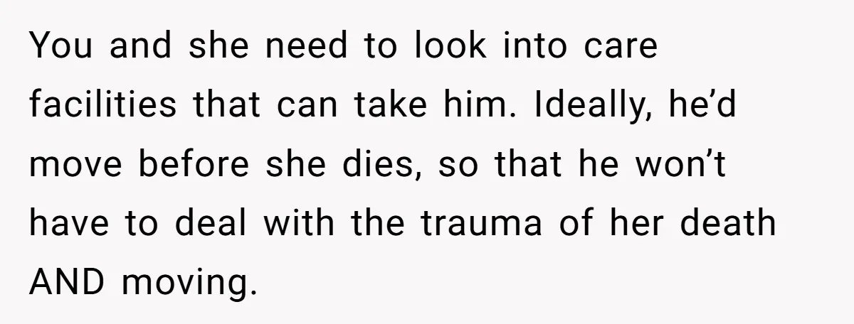 You and she need to look into care facilities that can take him. Ideally, he’d move before she dies, so that he won’t have to deal with the trauma of...