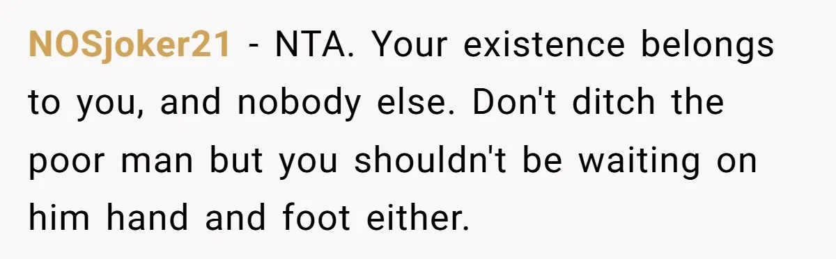 NOSjoker21 − NTA. Your existence belongs to you, and nobody else. Don't ditch the poor man but you shouldn't be waiting on him hand and foot either.