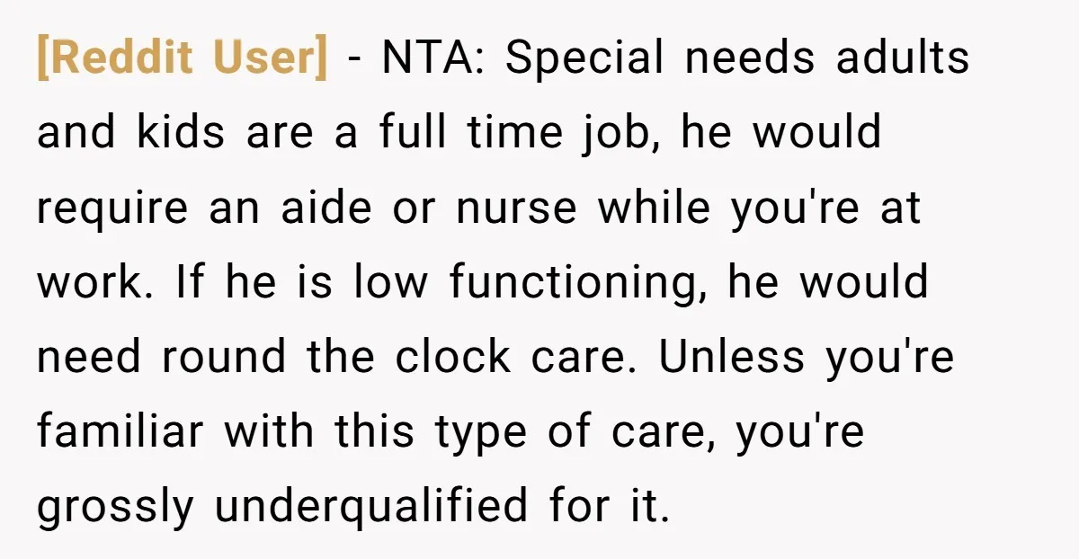 [Reddit User] − NTA: Special needs adults and kids are a full time job, he would require an aide or nurse while you're at work. If he is low functioning,...