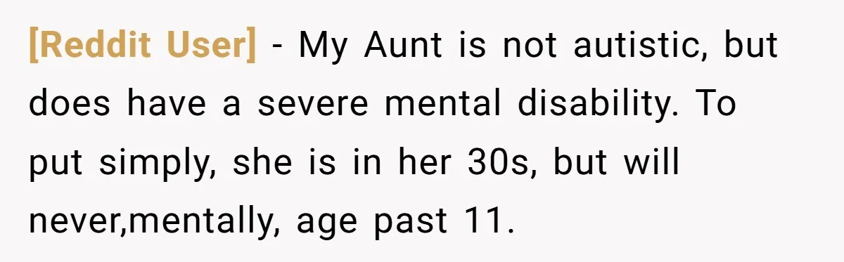 [Reddit User] − My Aunt is not autistic, but does have a severe mental disability. To put simply, she is in her 30s, but will never,mentally, age past 11.