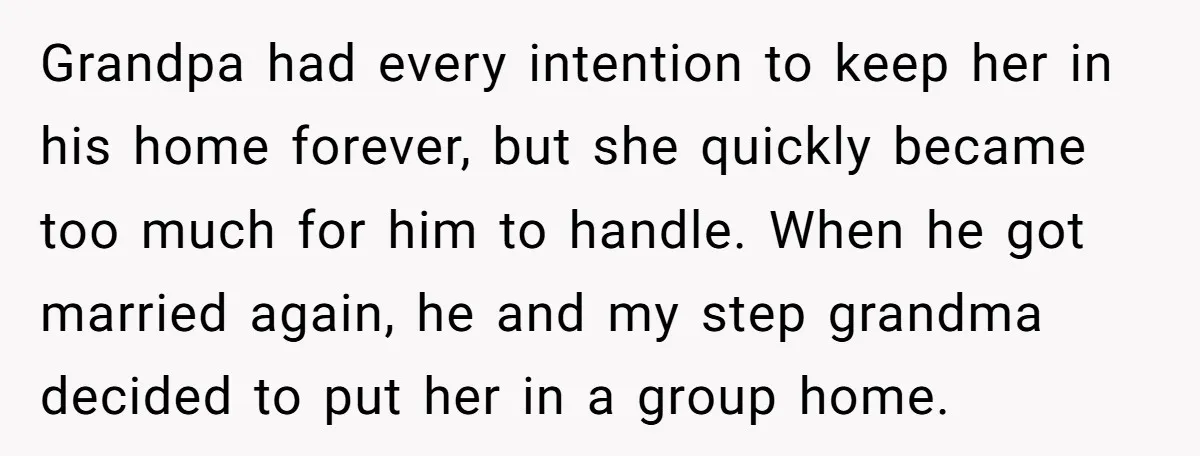 Grandpa had every intention to keep her in his home forever, but she quickly became too much for him to handle. When he got married again, he and my step...