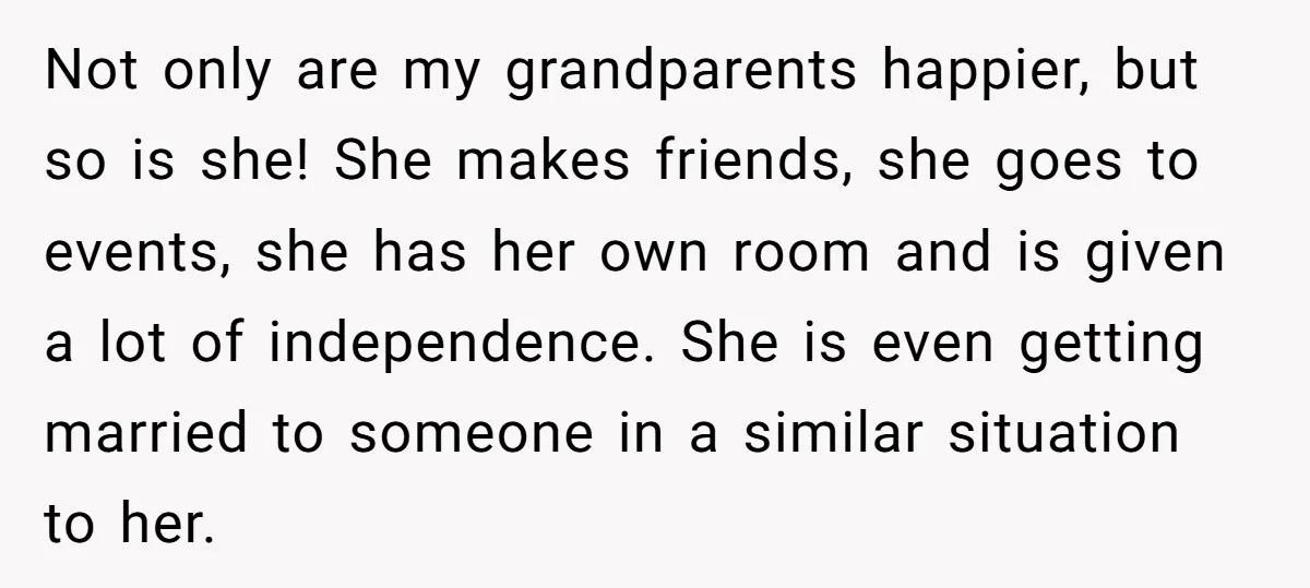 Not only are my grandparents happier, but so is she! She makes friends, she goes to events, she has her own room and is given a lot of independence. She...