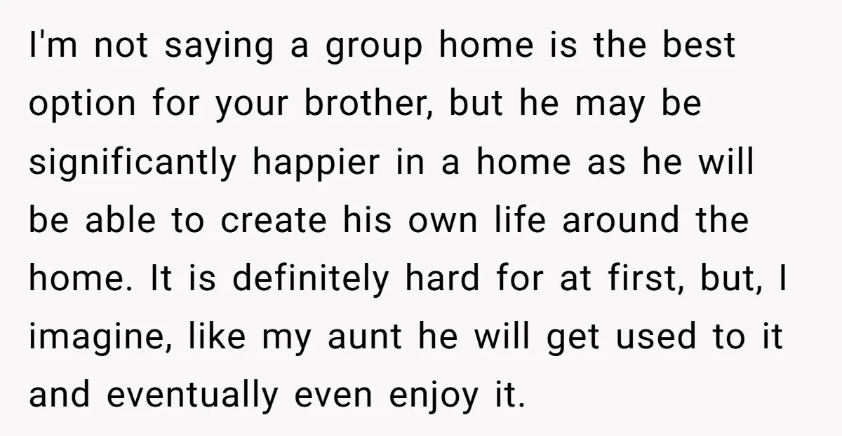 I'm not saying a group home is the best option for your brother, but he may be significantly happier in a home as he will be able to create his...