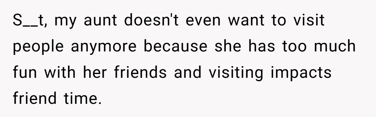 S__t, my aunt doesn't even want to visit people anymore because she has too much fun with her friends and visiting impacts friend time.