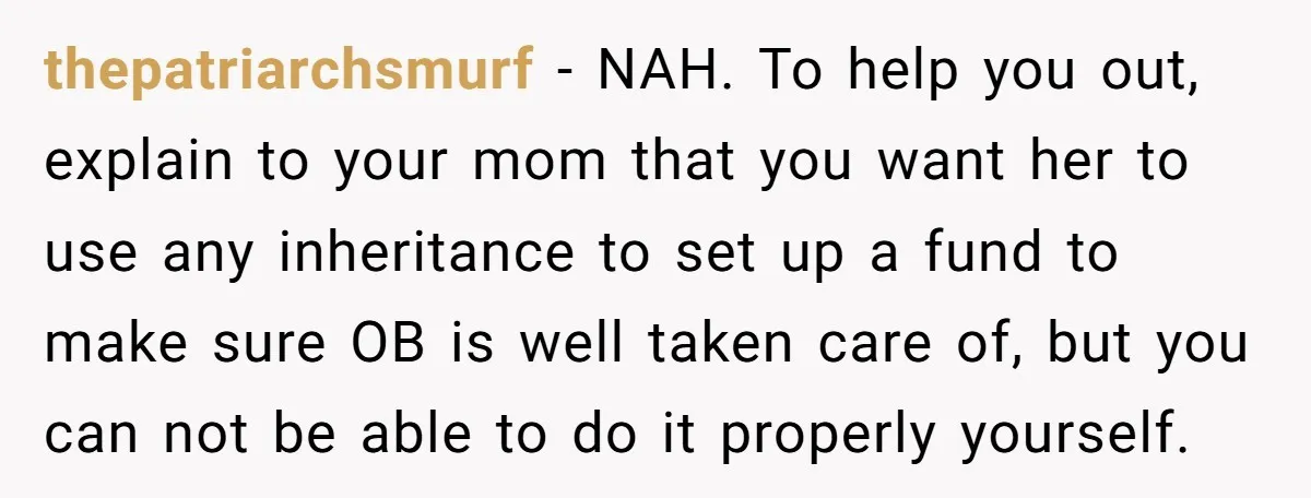 thepatriarchsmurf − NAH. To help you out, explain to your mom that you want her to use any inheritance to set up a fund to make sure OB is well...
