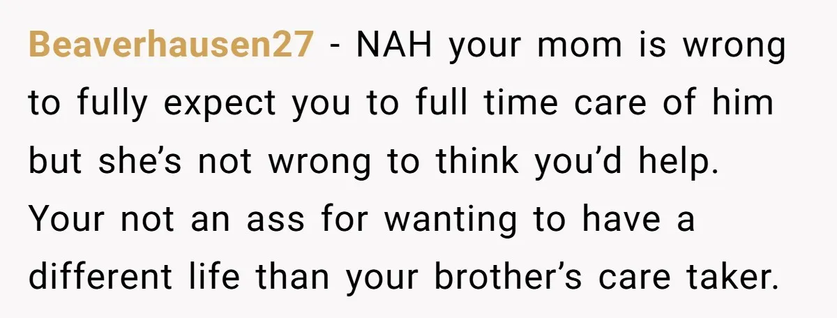 Beaverhausen27 − NAH your mom is wrong to fully expect you to full time care of him but she’s not wrong to think you’d help. Your not an ass for...