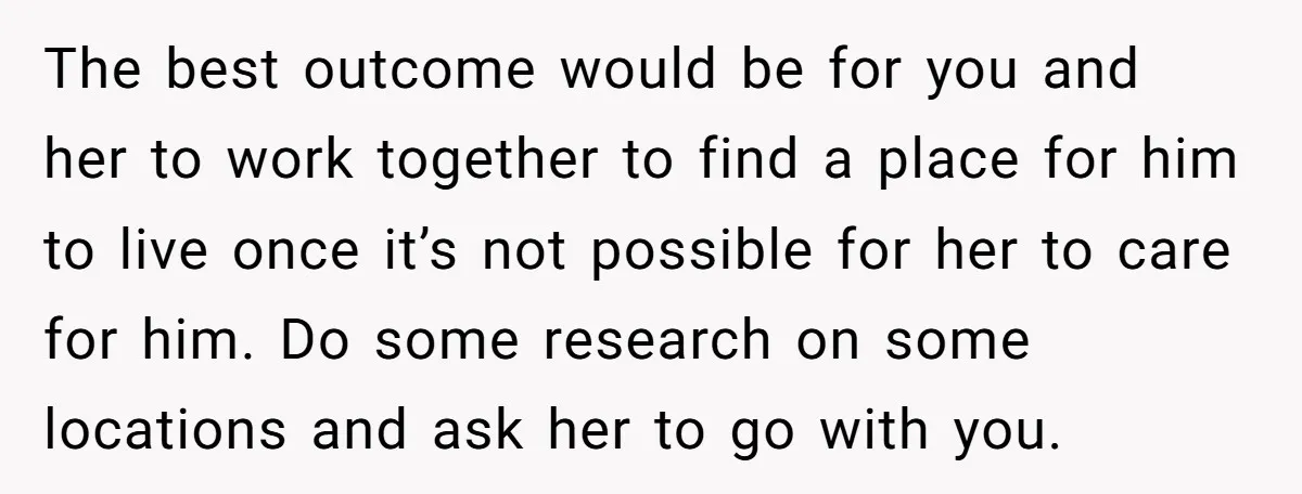 The best outcome would be for you and her to work together to find a place for him to live once it’s not possible for her to care for him....