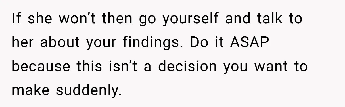 If she won’t then go yourself and talk to her about your findings. Do it ASAP because this isn’t a decision you want to make suddenly.