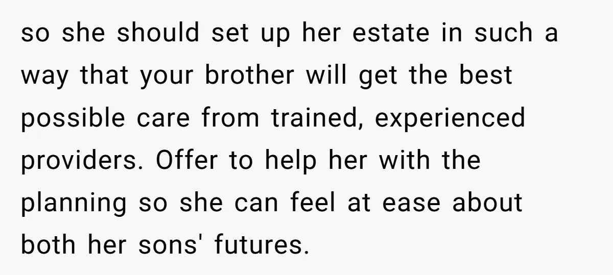 so she should set up her estate in such a way that your brother will get the best possible care from trained, experienced providers. Offer to help her with the...