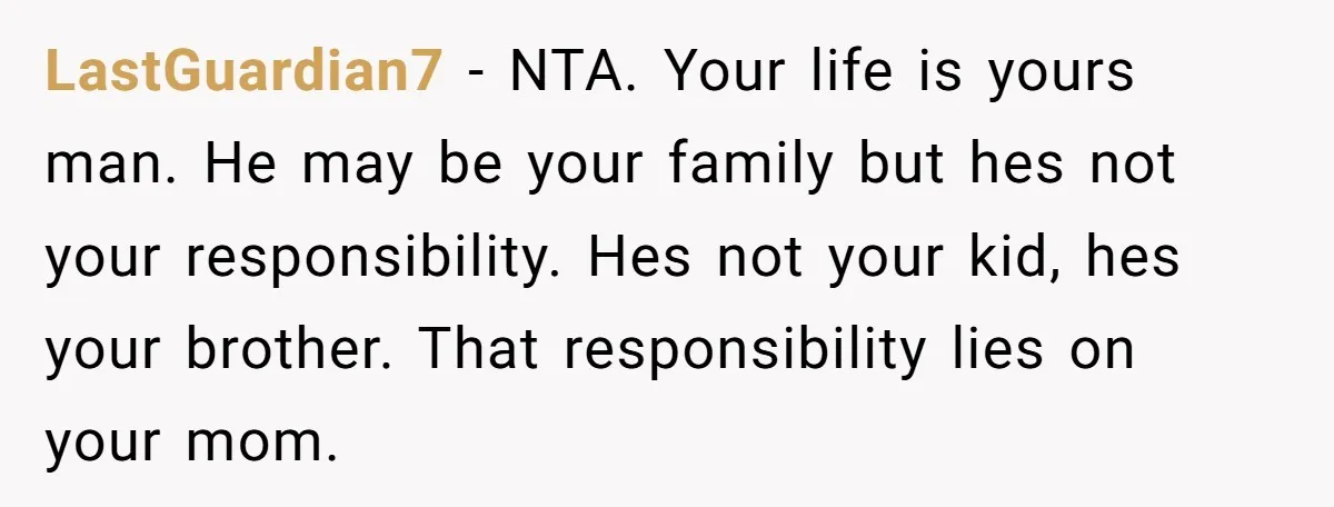 LastGuardian7 − NTA. Your life is yours man. He may be your family but hes not your responsibility. Hes not your kid, hes your brother. That responsibility lies on your...