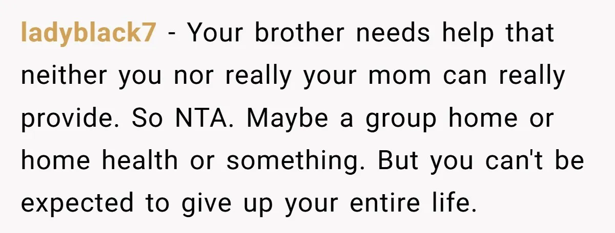 ladyblack7 − Your brother needs help that neither you nor really your mom can really provide. So NTA. Maybe a group home or home health or something. But you can't...