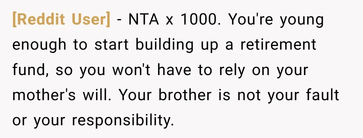 [Reddit User] − NTA x 1000. You're young enough to start building up a retirement fund, so you won't have to rely on your mother's will. Your brother is not...