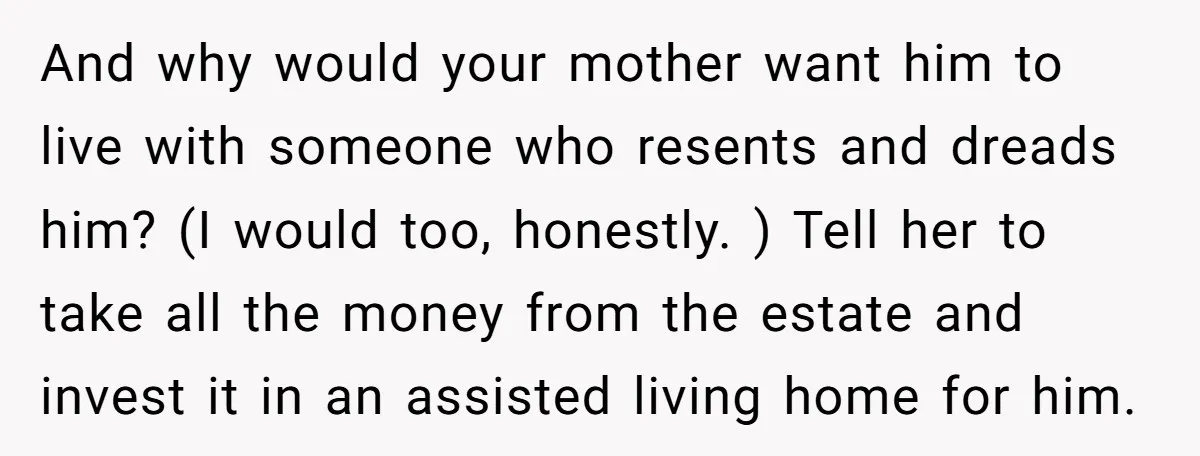 And why would your mother want him to live with someone who resents and dreads him? (I would too, honestly. ) Tell her to take all the money from the...