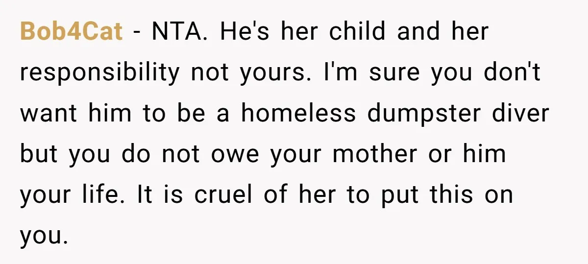 Bob4Cat − NTA. He's her child and her responsibility not yours. I'm sure you don't want him to be a homeless dumpster diver but you do not owe your mother...