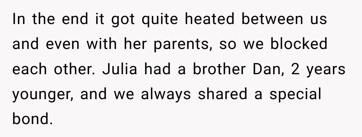 In the end it got quite heated between us and even with her parents, so we blocked each other. Julia had a brother Dan, 2 years younger, and we always...