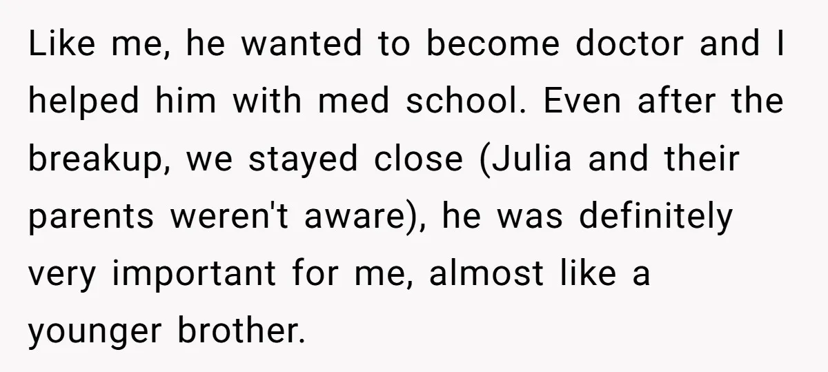 Like me, he wanted to become doctor and I helped him with med school. Even after the breakup, we stayed close (Julia and their parents weren't aware), he was definitely...