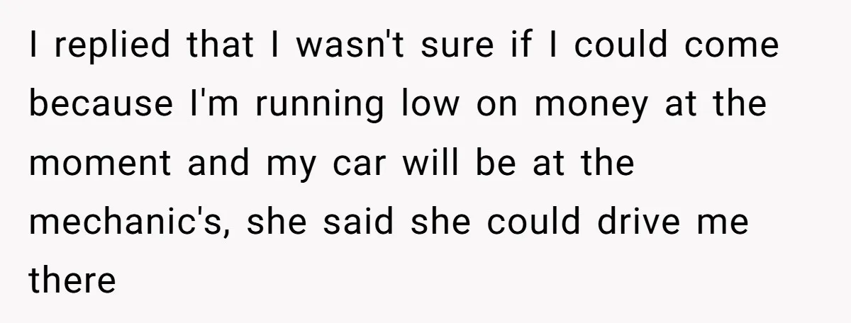 I replied that I wasn't sure if I could come because I'm running low on money at the moment and my car will be at the mechanic's, she said she...