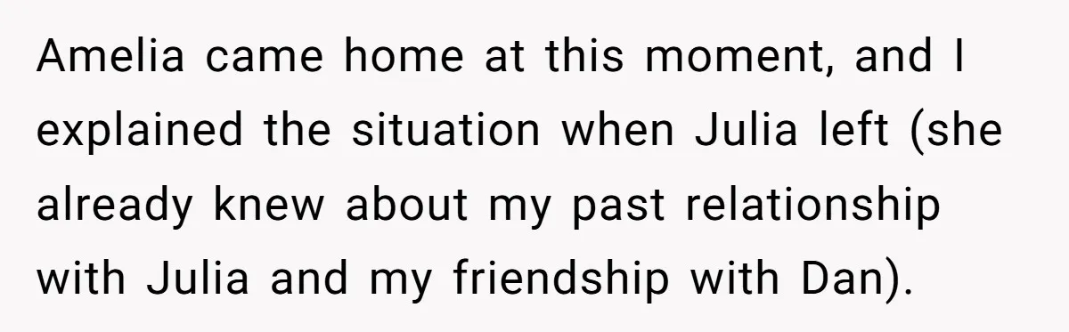 Amelia came home at this moment, and I explained the situation when Julia left (she already knew about my past relationship with Julia and my friendship with Dan).