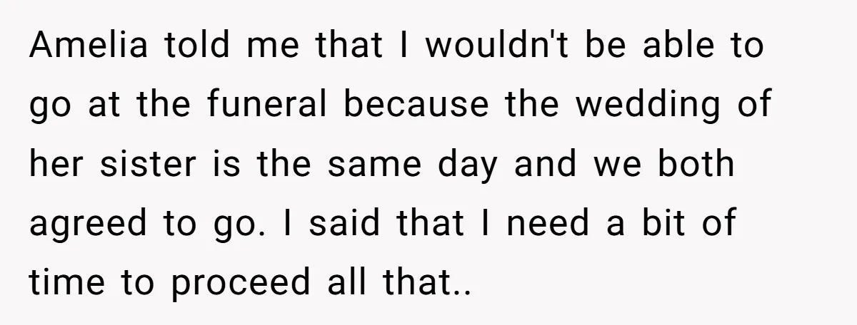 Amelia told me that I wouldn't be able to go at the funeral because the wedding of her sister is the same day and we both agreed to go. I...