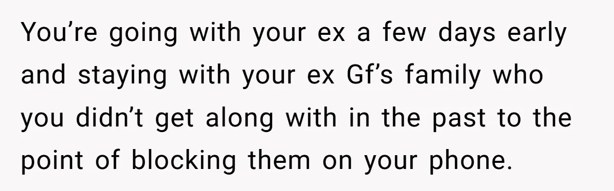 You’re going with your ex a few days early and staying with your ex Gf’s family who you didn’t get along with in the past to the point of blocking...