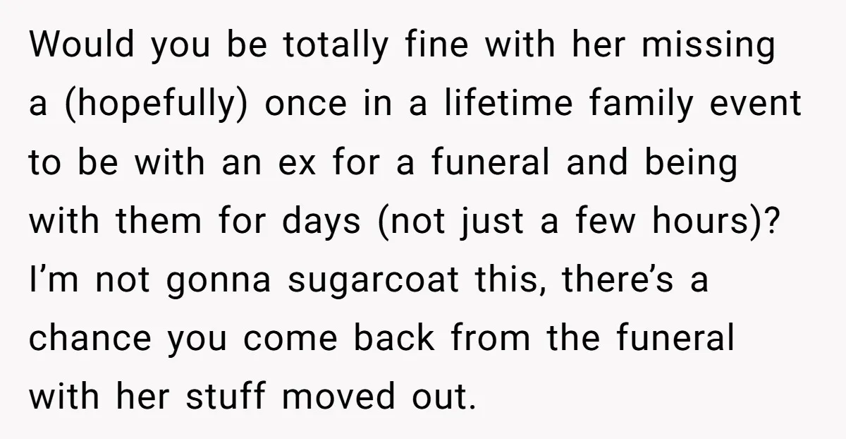 Would you be totally fine with her missing a (hopefully) once in a lifetime family event to be with an ex for a funeral and being with them for days...