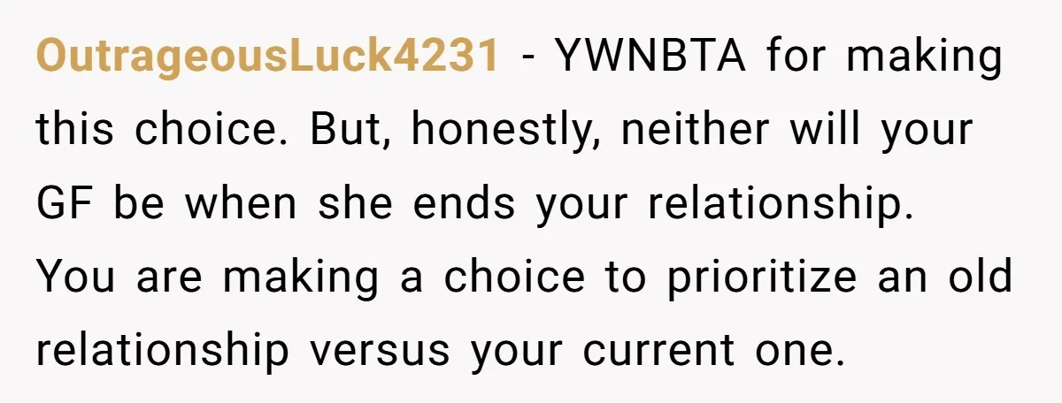 OutrageousLuck4231 − YWNBTA for making this choice. But, honestly, neither will your GF be when she ends your relationship. You are making a choice to prioritize an old relationship versus...