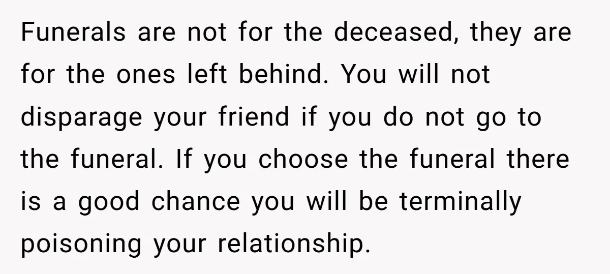 Funerals are not for the deceased, they are for the ones left behind. You will not disparage your friend if you do not go to the funeral. If you choose...
