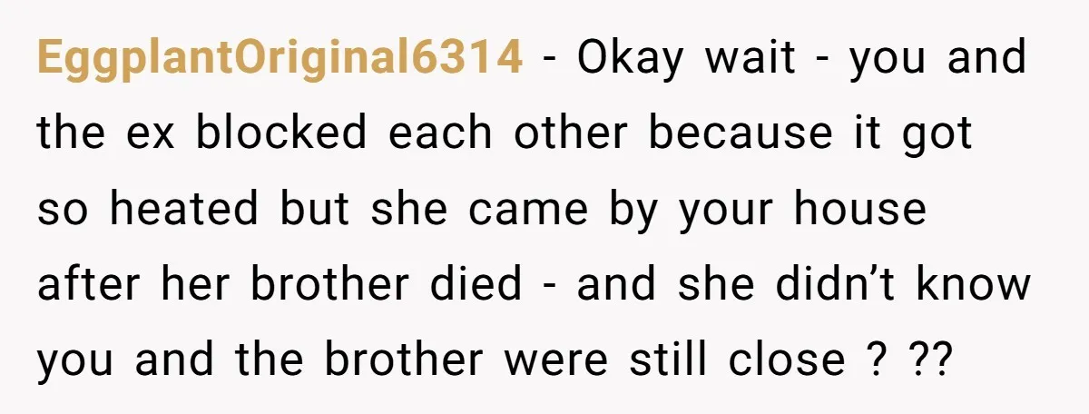 EggplantOriginal6314 − Okay wait - you and the ex blocked each other because it got so heated but she came by your house after her brother died - and she...