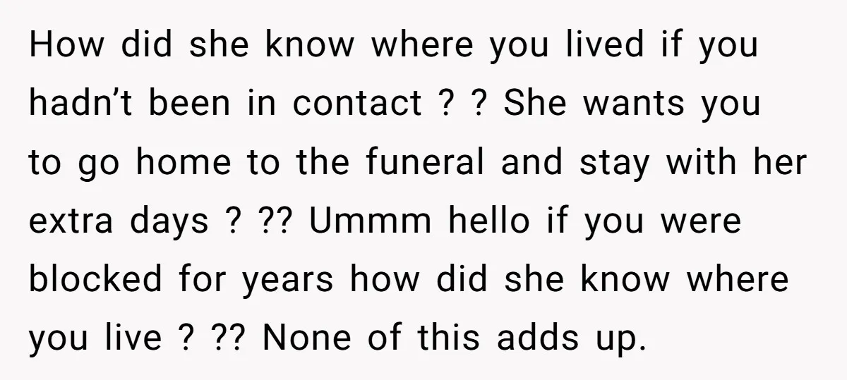 How did she know where you lived if you hadn’t been in contact ? ? She wants you to go home to the funeral and stay with her extra days...