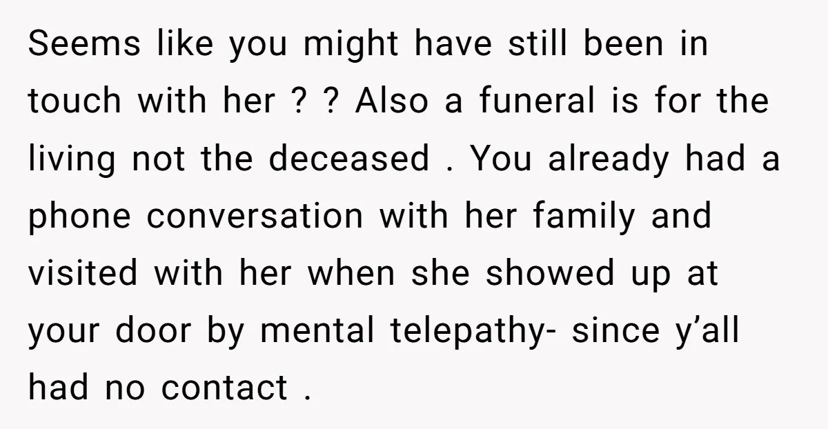Seems like you might have still been in touch with her ? ? Also a funeral is for the living not the deceased . You already had a phone conversation...