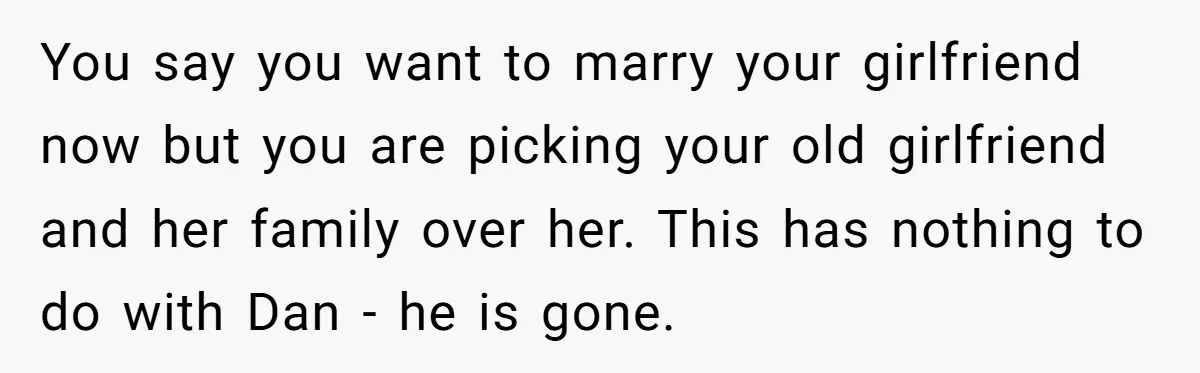 You say you want to marry your girlfriend now but you are picking your old girlfriend and her family over her. This has nothing to do with Dan - he...