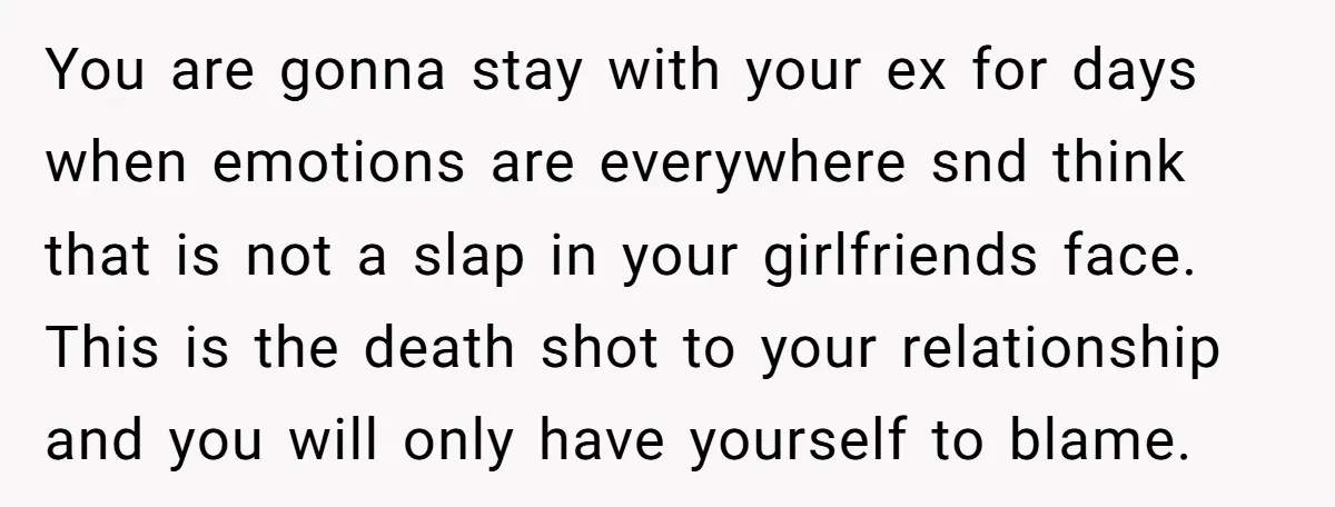 You are gonna stay with your ex for days when emotions are everywhere snd think that is not a slap in your girlfriends face. This is the death shot to...