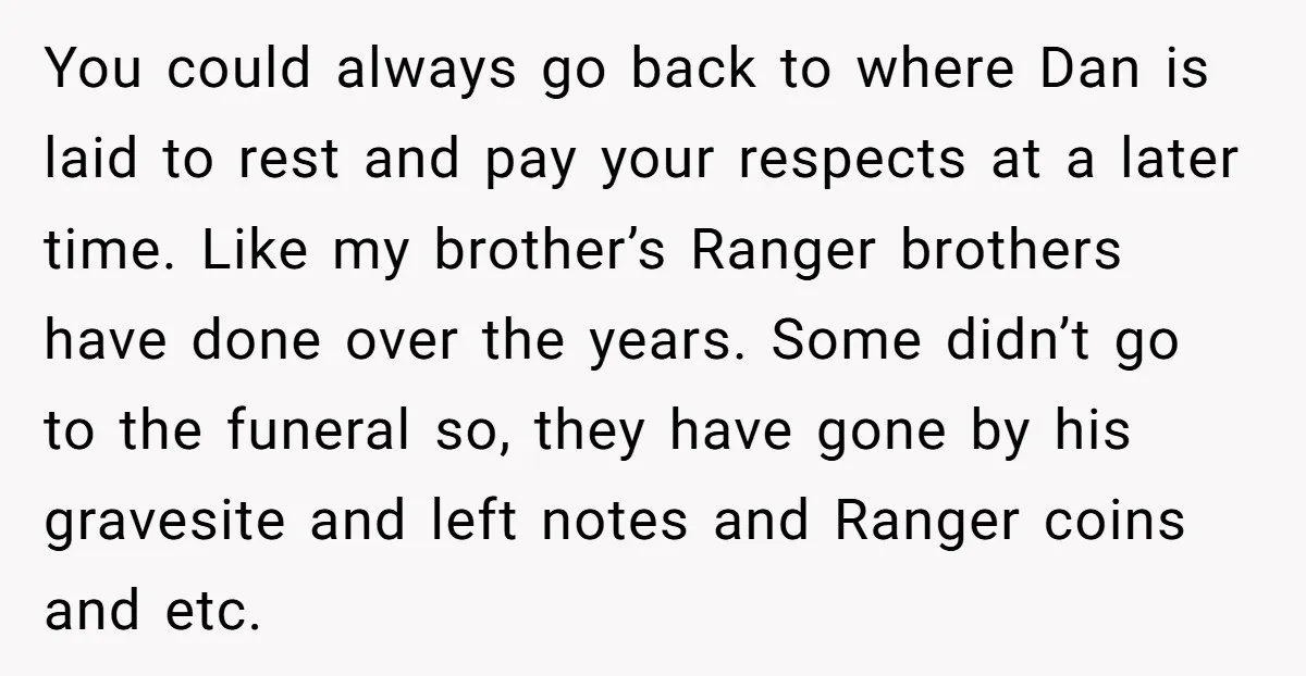 You could always go back to where Dan is laid to rest and pay your respects at a later time. Like my brother’s Ranger brothers have done over the years....