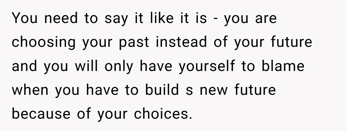 You need to say it like it is - you are choosing your past instead of your future and you will only have yourself to blame when you have to...