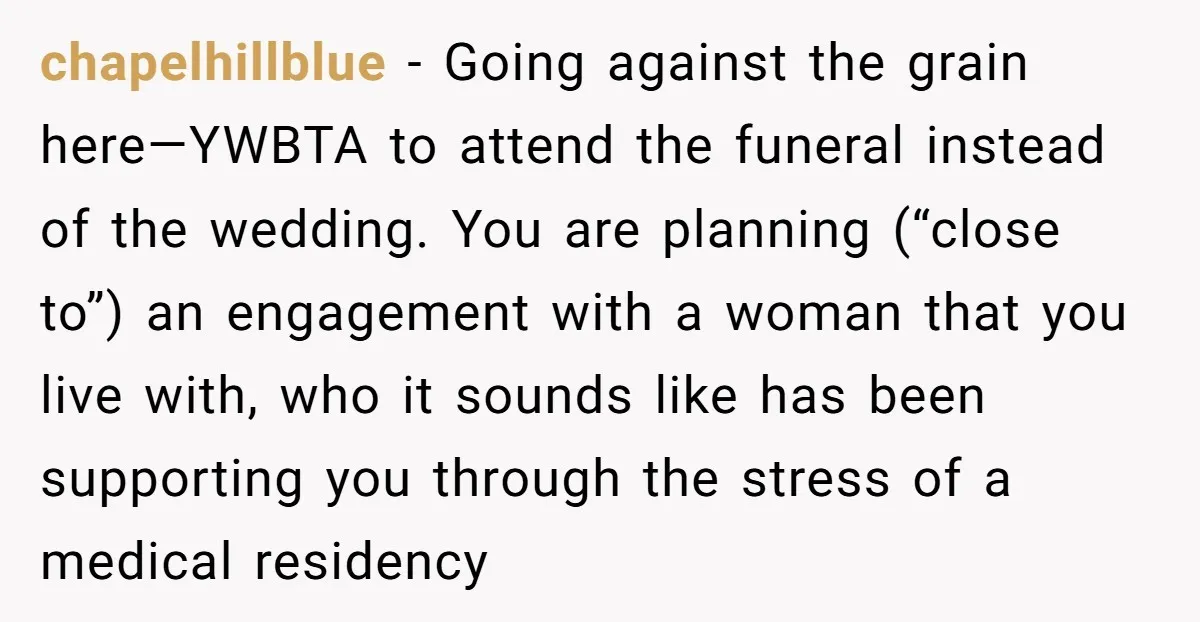 chapelhillblue − Going against the grain here—YWBTA to attend the funeral instead of the wedding. You are planning (“close to”) an engagement with a woman that you live with, who...