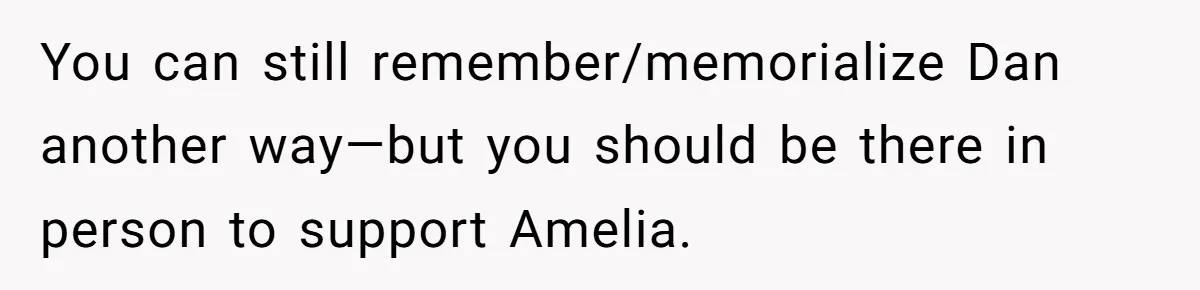 You can still remember/memorialize Dan another way—but you should be there in person to support Amelia.