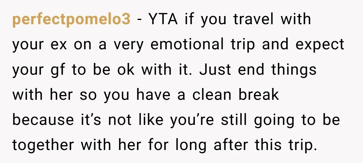 perfectpomelo3 − YTA if you travel with your ex on a very emotional trip and expect your gf to be ok with it. Just end things with her so you...