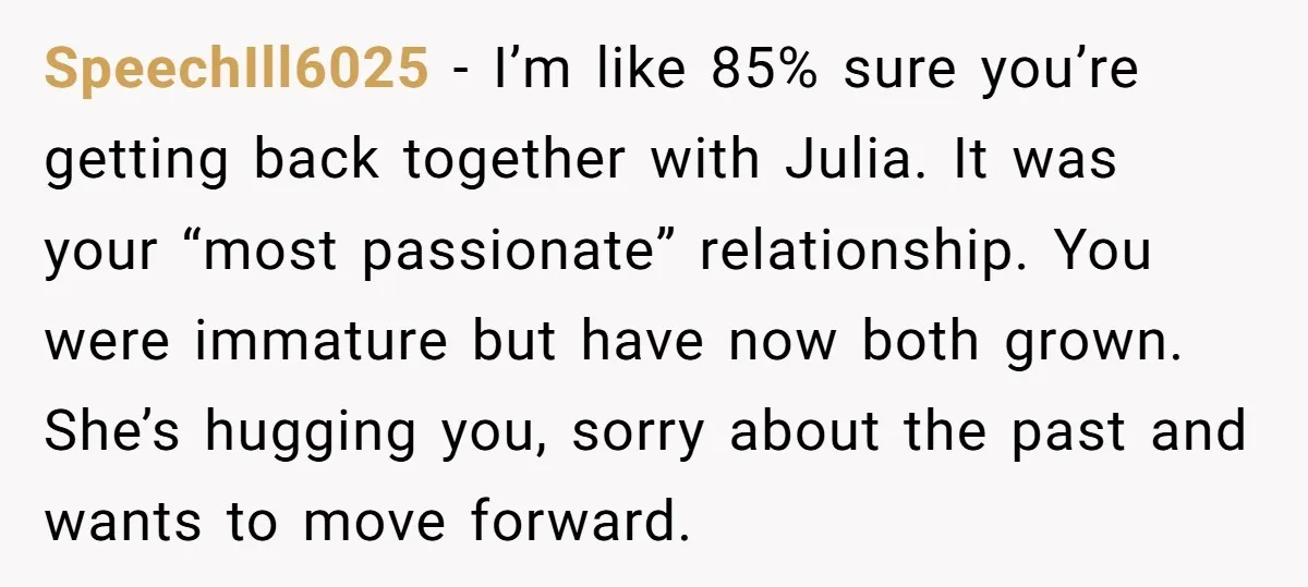 SpeechIll6025 − I’m like 85% sure you’re getting back together with Julia. It was your “most passionate” relationship. You were immature but have now both grown. She’s hugging you, sorry...
