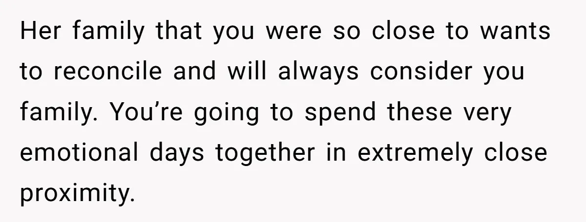 Her family that you were so close to wants to reconcile and will always consider you family. You’re going to spend these very emotional days together in extremely close proximity.