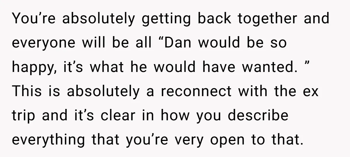 You’re absolutely getting back together and everyone will be all “Dan would be so happy, it’s what he would have wanted. ” This is absolutely a reconnect with the ex...