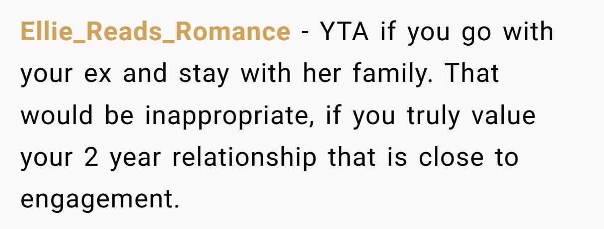 Ellie_Reads_Romance − YTA if you go with your ex and stay with her family. That would be inappropriate, if you truly value your 2 year relationship that is close to...