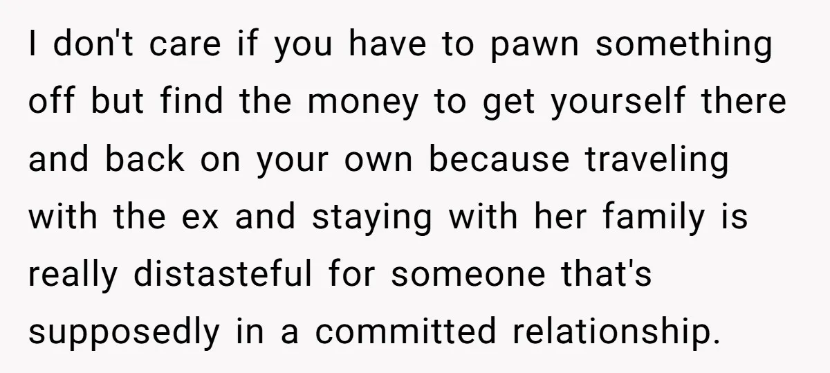 I don't care if you have to pawn something off but find the money to get yourself there and back on your own because traveling with the ex and staying...